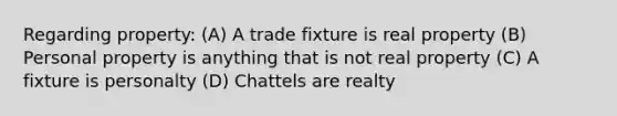 Regarding property: (A) A trade fixture is real property (B) Personal property is anything that is not real property (C) A fixture is personalty (D) Chattels are realty