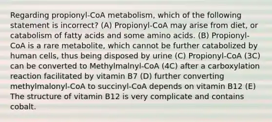 Regarding propionyl-CoA metabolism, which of the following statement is incorrect? (A) Propionyl-CoA may arise from diet, or catabolism of fatty acids and some amino acids. (B) Propionyl-CoA is a rare metabolite, which cannot be further catabolized by human cells, thus being disposed by urine (C) Propionyl-CoA (3C) can be converted to Methylmalnyl-CoA (4C) after a carboxylation reaction facilitated by vitamin B7 (D) further converting methylmalonyl-CoA to succinyl-CoA depends on vitamin B12 (E) The structure of vitamin B12 is very complicate and contains cobalt.