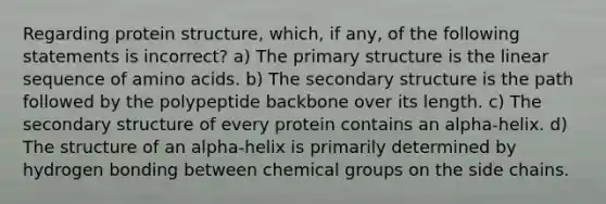 Regarding protein structure, which, if any, of the following statements is incorrect? a) The <a href='https://www.questionai.com/knowledge/knHR7ecP3u-primary-structure' class='anchor-knowledge'>primary structure</a> is the linear sequence of <a href='https://www.questionai.com/knowledge/k9gb720LCl-amino-acids' class='anchor-knowledge'>amino acids</a>. b) The <a href='https://www.questionai.com/knowledge/kRddrCuqpV-secondary-structure' class='anchor-knowledge'>secondary structure</a> is the path followed by the polypeptide backbone over its length. c) The secondary structure of every protein contains an alpha-helix. d) The structure of an alpha-helix is primarily determined by hydrogen bonding between chemical groups on the side chains.