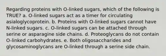 Regarding proteins with O-linked sugars, which of the following is TRUE? a. O-linked sugars act as a timer for circulating asialoglycoprotein. b. Proteins with O-linked sugars cannot have N-linked sugars. c. O-linked sugars can be attached through serine or asparagine side chains. d. Proteoglycans do not contain O-linked carbohydrates. e. Both oligosaccharides and glycosaminoglycans are O-linked through a serine side chain.