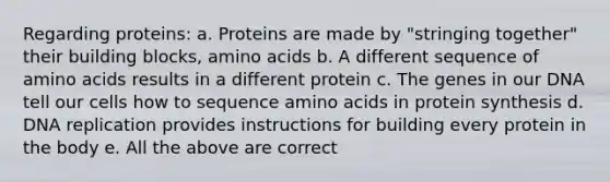 Regarding proteins: a. Proteins are made by "stringing together" their building blocks, amino acids b. A different sequence of amino acids results in a different protein c. The genes in our DNA tell our cells how to sequence amino acids in protein synthesis d. DNA replication provides instructions for building every protein in the body e. All the above are correct