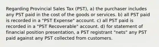 Regarding Provincial Sales Tax (PST), a) the purchaser includes any PST paid in the cost of the goods or services. b) all PST paid is recorded in a "PST Expense" account. c) all PST paid is recorded in a "PST Recoverable" account. d) for statement of financial position presentation, a PST registrant "nets" any PST paid against any PST collected from customers.