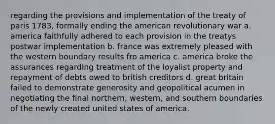 regarding the provisions and implementation of the treaty of paris 1783, formally ending the american revolutionary war a. america faithfully adhered to each provision in the treatys postwar implementation b. france was extremely pleased with the western boundary results fro america c. america broke the assurances regarding treatment of the loyalist property and repayment of debts owed to british creditors d. great britain failed to demonstrate generosity and geopolitical acumen in negotiating the final northern, western, and southern boundaries of the newly created united states of america.