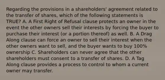 Regarding the provisions in a shareholders' agreement related to the transfer of shares, which of the following statements is TRUE? A. A First Right of Refusal clause protects an owner in the event the other owners sell their interests by forcing the buyer to purchase their interest (or a portion thereof) as well. B. A Drag Along clause can force an owner to sell their interest when the other owners want to sell, and the buyer wants to buy 100% ownership C. Shareholders can never agree that the other shareholders must consent to a transfer of shares. D. A Tag Along clause provides a process to control to whom a current owner may transfer.