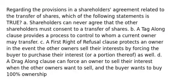 Regarding the provisions in a shareholders' agreement related to the transfer of shares, which of the following statements is TRUE? a. Shareholders can never agree that the other shareholders must consent to a transfer of shares. b. A Tag Along clause provides a process to control to whom a current owner may transfer. c. A First Right of Refusal clause protects an owner in the event the other owners sell their interests by forcing the buyer to purchase their interest (or a portion thereof) as well. d. A Drag Along clause can force an owner to sell their interest when the other owners want to sell, and the buyer wants to buy 100% ownership