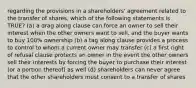 regarding the provisions in a shareholders' agreement related to the transfer of shares, which of the following statements is TRUE? (a) a drag along clause can force an owner to sell their interest when the other owners want to sell, and the buyer wants to buy 100% ownership (b) a tag along clause provides a process to control to whom a current owner may transfer (c) a first right of refusal clause protects an owner in the event the other owners sell their interests by forcing the buyer to purchase their interest (or a portion thereof) as well (d) shareholders can never agree that the other shareholders must consent to a transfer of shares