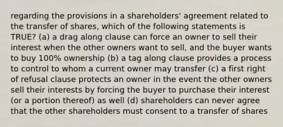 regarding the provisions in a shareholders' agreement related to the transfer of shares, which of the following statements is TRUE? (a) a drag along clause can force an owner to sell their interest when the other owners want to sell, and the buyer wants to buy 100% ownership (b) a tag along clause provides a process to control to whom a current owner may transfer (c) a first right of refusal clause protects an owner in the event the other owners sell their interests by forcing the buyer to purchase their interest (or a portion thereof) as well (d) shareholders can never agree that the other shareholders must consent to a transfer of shares