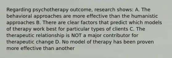 Regarding psychotherapy outcome, research shows: A. The <a href='https://www.questionai.com/knowledge/kKtSqweWu2-behavioral-approaches' class='anchor-knowledge'>behavioral approaches</a> are more effective than the humanistic approaches B. There are clear factors that predict which models of therapy work best for particular types of clients C. The <a href='https://www.questionai.com/knowledge/kPaI18RTvU-therapeutic-relationship' class='anchor-knowledge'>therapeutic relationship</a> is NOT a major contributor for therapeutic change D. No model of therapy has been proven more effective than another