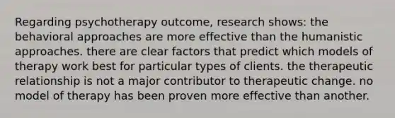 Regarding psychotherapy outcome, research shows: the <a href='https://www.questionai.com/knowledge/kKtSqweWu2-behavioral-approaches' class='anchor-knowledge'>behavioral approaches</a> are more effective than the humanistic approaches. there are clear factors that predict which models of therapy work best for particular types of clients. the therapeutic relationship is not a major contributor to therapeutic change. no model of therapy has been proven more effective than another.