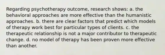 Regarding psychotherapy outcome, research shows: a. the <a href='https://www.questionai.com/knowledge/kKtSqweWu2-behavioral-approaches' class='anchor-knowledge'>behavioral approaches</a> are more effective than the humanistic approaches. b. there are clear factors that predict which models of therapy work best for particular types of clients. c. the therapeutic relationship is not a major contributor to therapeutic change. d. no model of therapy has been proven more effective than another.