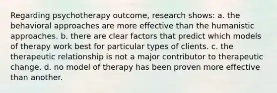 Regarding psychotherapy outcome, research shows:​ a. ​the behavioral approaches are more effective than the humanistic approaches. b. there are clear factors that predict which models of therapy work best for particular types of clients. c. ​the therapeutic relationship is not a major contributor to therapeutic change. d. ​no model of therapy has been proven more effective than another.