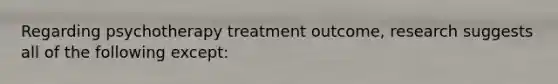 Regarding psychotherapy treatment outcome, research suggests all of the following except: