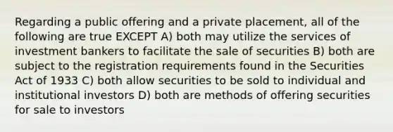 Regarding a public offering and a private placement, all of the following are true EXCEPT A) both may utilize the services of investment bankers to facilitate the sale of securities B) both are subject to the registration requirements found in the Securities Act of 1933 C) both allow securities to be sold to individual and institutional investors D) both are methods of offering securities for sale to investors