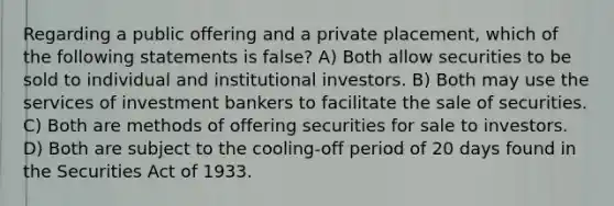 Regarding a public offering and a private placement, which of the following statements is false? A) Both allow securities to be sold to individual and institutional investors. B) Both may use the services of investment bankers to facilitate the sale of securities. C) Both are methods of offering securities for sale to investors. D) Both are subject to the cooling-off period of 20 days found in the Securities Act of 1933.