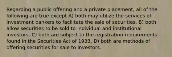 Regarding a public offering and a private placement, all of the following are true except A) both may utilize the services of investment bankers to facilitate the sale of securities. B) both allow securities to be sold to individual and institutional investors. C) both are subject to the registration requirements found in the Securities Act of 1933. D) both are methods of offering securities for sale to investors.