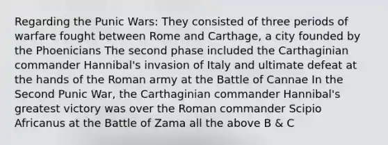 Regarding the Punic Wars: They consisted of three periods of warfare fought between Rome and Carthage, a city founded by the Phoenicians The second phase included the Carthaginian commander Hannibal's invasion of Italy and ultimate defeat at the hands of the Roman army at the Battle of Cannae In the Second Punic War, the Carthaginian commander Hannibal's greatest victory was over the Roman commander Scipio Africanus at the Battle of Zama all the above B & C