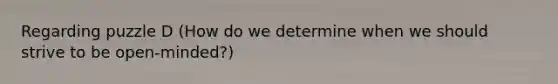 Regarding puzzle D (How do we determine when we should strive to be open-minded?)