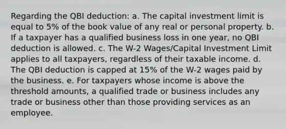 Regarding the QBI deduction: a. The capital investment limit is equal to 5% of the book value of any real or personal property. b. If a taxpayer has a qualified business loss in one year, no QBI deduction is allowed. c. The W-2 Wages/Capital Investment Limit applies to all taxpayers, regardless of their taxable income. d. The QBI deduction is capped at 15% of the W-2 wages paid by the business. e. For taxpayers whose income is above the threshold amounts, a qualified trade or business includes any trade or business other than those providing services as an employee.