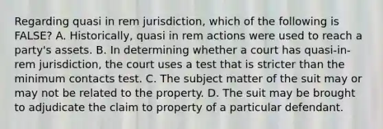 Regarding quasi in rem jurisdiction, which of the following is FALSE? A. Historically, quasi in rem actions were used to reach a party's assets. B. In determining whether a court has quasi-in-rem jurisdiction, the court uses a test that is stricter than the minimum contacts test. C. The subject matter of the suit may or may not be related to the property. D. The suit may be brought to adjudicate the claim to property of a particular defendant.