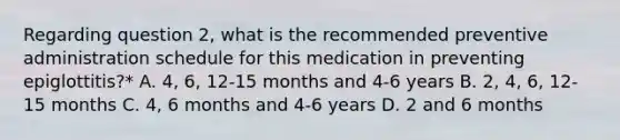 Regarding question 2, what is the recommended preventive administration schedule for this medication in preventing epiglottitis?* A. 4, 6, 12-15 months and 4-6 years B. 2, 4, 6, 12-15 months C. 4, 6 months and 4-6 years D. 2 and 6 months