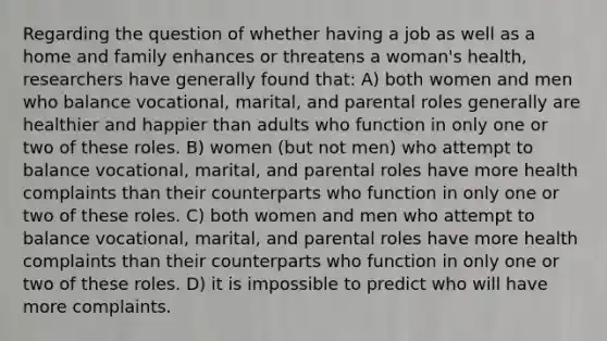 Regarding the question of whether having a job as well as a home and family enhances or threatens a woman's health, researchers have generally found that: A) both women and men who balance vocational, marital, and parental roles generally are healthier and happier than adults who function in only one or two of these roles. B) women (but not men) who attempt to balance vocational, marital, and parental roles have more health complaints than their counterparts who function in only one or two of these roles. C) both women and men who attempt to balance vocational, marital, and parental roles have more health complaints than their counterparts who function in only one or two of these roles. D) it is impossible to predict who will have more complaints.