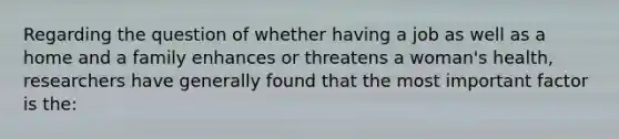 Regarding the question of whether having a job as well as a home and a family enhances or threatens a woman's health, researchers have generally found that the most important factor is the: