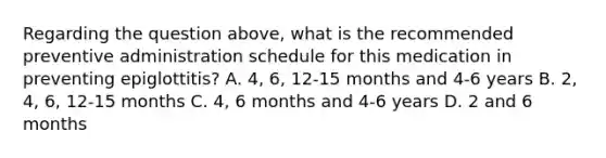 Regarding the question above, what is the recommended preventive administration schedule for this medication in preventing epiglottitis? A. 4, 6, 12-15 months and 4-6 years B. 2, 4, 6, 12-15 months C. 4, 6 months and 4-6 years D. 2 and 6 months