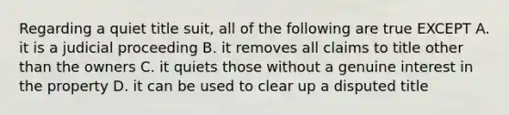 Regarding a quiet title suit, all of the following are true EXCEPT A. it is a judicial proceeding B. it removes all claims to title other than the owners C. it quiets those without a genuine interest in the property D. it can be used to clear up a disputed title