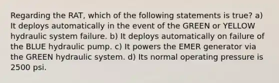 Regarding the RAT, which of the following statements is true? a) It deploys automatically in the event of the GREEN or YELLOW hydraulic system failure. b) It deploys automatically on failure of the BLUE hydraulic pump. c) It powers the EMER generator via the GREEN hydraulic system. d) Its normal operating pressure is 2500 psi.