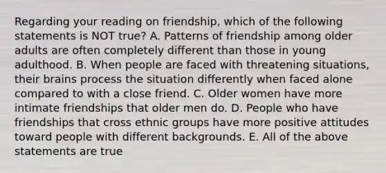 Regarding your reading on friendship, which of the following statements is NOT true? A. Patterns of friendship among older adults are often completely different than those in young adulthood. B. When people are faced with threatening situations, their brains process the situation differently when faced alone compared to with a close friend. C. Older women have more intimate friendships that older men do. D. People who have friendships that cross ethnic groups have more positive attitudes toward people with different backgrounds. E. All of the above statements are true