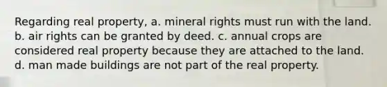 Regarding real property, a. mineral rights must run with the land. b. air rights can be granted by deed. c. annual crops are considered real property because they are attached to the land. d. man made buildings are not part of the real property.