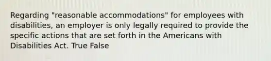 Regarding "reasonable accommodations" for employees with disabilities, an employer is only legally required to provide the specific actions that are set forth in the Americans with Disabilities Act. True False