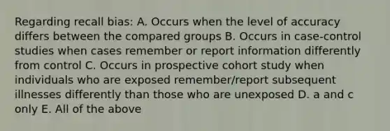 Regarding recall bias: A. Occurs when the level of accuracy differs between the compared groups B. Occurs in case-control studies when cases remember or report information differently from control C. Occurs in prospective cohort study when individuals who are exposed remember/report subsequent illnesses differently than those who are unexposed D. a and c only E. All of the above