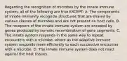 Regarding the recognition of microbes by the innate immune system, all of the following are true EXCEPT: A. The components of innate immunity recognize structures that are shared by various classes of microbes and are not present on host cells. B. The receptors of the innate immune system are encoded by genes produced by somatic recombination of gene segments. C. The innate system responds in the same way to repeat encounters with a microbe, where as the adaptive immune system responds more efficiently to each successive encounter with a microbe. D. The innate immune system does not react against the host tissues.