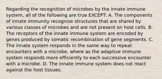 Regarding the recognition of microbes by the innate immune system, all of the following are true EXCEPT: A. The components of innate immunity recognize structures that are shared by various classes of microbes and are not present on host cells. B. The receptors of the innate immune system are encoded by genes produced by somatic recombination of gene segments. C. The innate system responds in the same way to repeat encounters with a microbe, where as the adaptive immune system responds more efficiently to each successive encounter with a microbe. D. The innate immune system does not react against the host tissues.