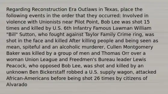 Regarding Reconstruction Era Outlaws in Texas, place the following events in the order that they occurred: Involved in violence with Unionists near Pilot Point, Bob Lee was shot 15 times and killed by U.S. 6th Infantry Famous Lawman William "Bill" Sutton, who fought against Taylor Family Crime ring, was shot in the face and killed After killing people and being seen as mean, spiteful and an alcoholic murderer, Cullen Montgomery Baker was killed by a group of men and Thomas Orr over a woman Union League and Freedmen's Bureau leader Lewis Peacock, who opposed Bob Lee, was shot and killed by an unknown Ben Bickerstaff robbed a U.S. supply wagon, attacked African-Americans before being shot 26 times by citizens of Alvarado