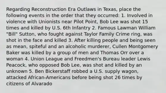 Regarding Reconstruction Era Outlaws in Texas, place the following events in the order that they occurred: 1. Involved in violence with Unionists near Pilot Point, Bob Lee was shot 15 times and killed by U.S. 6th Infantry 2. Famous Lawman William "Bill" Sutton, who fought against Taylor Family Crime ring, was shot in the face and killed 3. After killing people and being seen as mean, spiteful and an alcoholic murderer, Cullen Montgomery Baker was killed by a group of men and Thomas Orr over a woman 4. Union League and Freedmen's Bureau leader Lewis Peacock, who opposed Bob Lee, was shot and killed by an unknown 5. Ben Bickerstaff robbed a U.S. supply wagon, attacked African-Americans before being shot 26 times by citizens of Alvarado