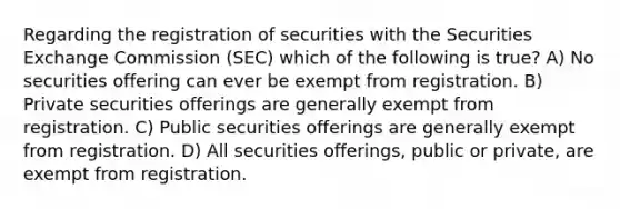 Regarding the registration of securities with the Securities Exchange Commission (SEC) which of the following is true? A) No securities offering can ever be exempt from registration. B) Private securities offerings are generally exempt from registration. C) Public securities offerings are generally exempt from registration. D) All securities offerings, public or private, are exempt from registration.