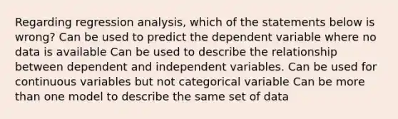 Regarding regression analysis, which of the statements below is wrong? Can be used to predict the dependent variable where no data is available Can be used to describe the relationship between dependent and independent variables. Can be used for continuous variables but not categorical variable Can be more than one model to describe the same set of data