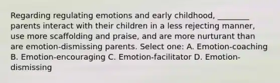 Regarding regulating emotions and early childhood, ________ parents interact with their children in a less rejecting manner, use more scaffolding and praise, and are more nurturant than are emotion-dismissing parents. Select one: A. Emotion-coaching B. Emotion-encouraging C. Emotion-facilitator D. Emotion-dismissing