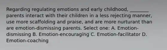 Regarding regulating emotions and early childhood, ________ parents interact with their children in a less rejecting manner, use more scaffolding and praise, and are more nurturant than are emotion-dismissing parents. Select one: A. Emotion-dismissing B. Emotion-encouraging C. Emotion-facilitator D. Emotion-coaching