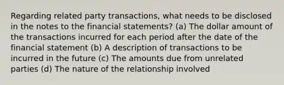 Regarding related party transactions, what needs to be disclosed in the notes to the financial statements? (a) The dollar amount of the transactions incurred for each period after the date of the financial statement (b) A description of transactions to be incurred in the future (c) The amounts due from unrelated parties (d) The nature of the relationship involved