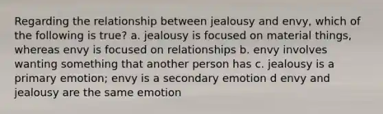 Regarding the relationship between jealousy and envy, which of the following is true? a. jealousy is focused on material things, whereas envy is focused on relationships b. envy involves wanting something that another person has c. jealousy is a primary emotion; envy is a secondary emotion d envy and jealousy are the same emotion