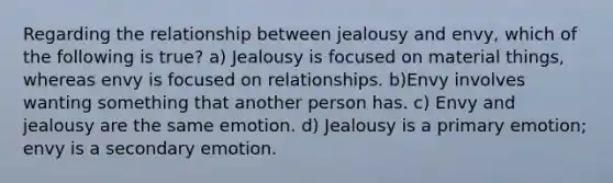 Regarding the relationship between jealousy and envy, which of the following is true? a) Jealousy is focused on material things, whereas envy is focused on relationships. b)Envy involves wanting something that another person has. c) Envy and jealousy are the same emotion. d) Jealousy is a primary emotion; envy is a secondary emotion.