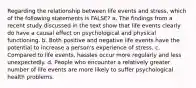 Regarding the relationship between life events and stress, which of the following statements is FALSE? a. ​The findings from a recent study discussed in the text show that life events clearly do have a causal effect on psychological and physical functioning. b. ​Both positive and negative life events have the potential to increase a person's experience of stress. c. Compared to life events, hassles occur more regularly and less unexpectedly. d. ​People who encounter a relatively greater number of life events are more likely to suffer psychological health problems.