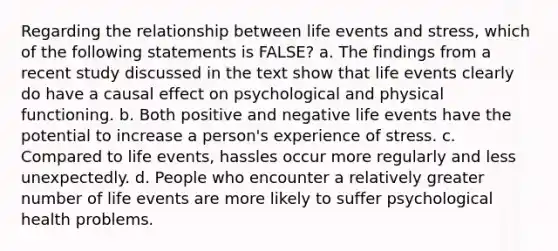 Regarding the relationship between life events and stress, which of the following statements is FALSE? a. ​The findings from a recent study discussed in the text show that life events clearly do have a causal effect on psychological and physical functioning. b. ​Both positive and negative life events have the potential to increase a person's experience of stress. c. Compared to life events, hassles occur more regularly and less unexpectedly. d. ​People who encounter a relatively greater number of life events are more likely to suffer psychological health problems.