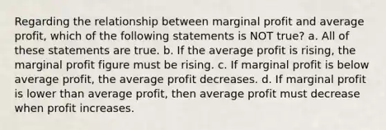 Regarding the relationship between marginal profit and average profit, which of the following statements is NOT true? a. All of these statements are true. b. If the average profit is rising, the marginal profit figure must be rising. c. If marginal profit is below average profit, the average profit decreases. d. If marginal profit is lower than average profit, then average profit must decrease when profit increases.