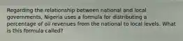 Regarding the relationship between national and local governments, Nigeria uses a formula for distributing a percentage of oil revenues from the national to local levels. What is this formula called?