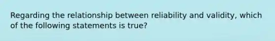 Regarding the relationship between reliability and validity, which of the following statements is true?