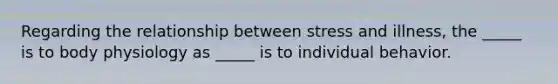 Regarding the relationship between stress and illness, the _____ is to body physiology as _____ is to individual behavior.